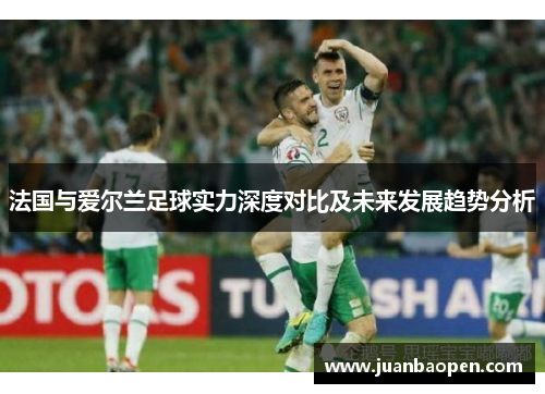 法国与爱尔兰足球实力深度对比及未来发展趋势分析